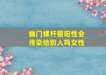 幽门螺杆菌阳性会传染给别人吗女性