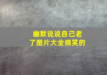 幽默说说自己老了图片大全搞笑的