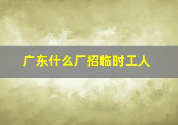 广东什么厂招临时工人