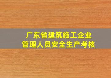 广东省建筑施工企业管理人员安全生产考核