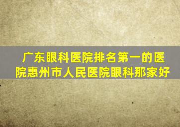 广东眼科医院排名第一的医院惠州市人民医院眼科那家好