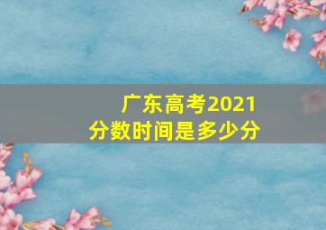 广东高考2021分数时间是多少分