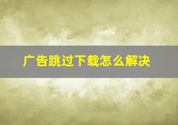 广告跳过下载怎么解决