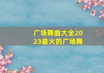 广场舞曲大全2023最火的广场舞