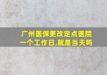 广州医保更改定点医院一个工作日,就是当天吗