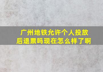 广州地铁允许个人投放后退票吗现在怎么样了啊