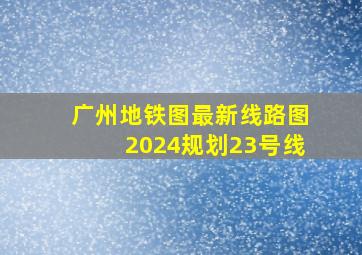 广州地铁图最新线路图2024规划23号线