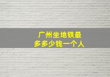 广州坐地铁最多多少钱一个人