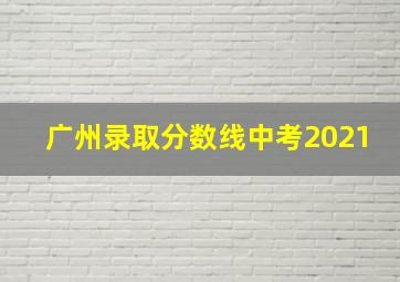 广州录取分数线中考2021