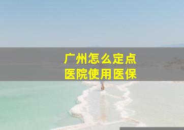 广州怎么定点医院使用医保