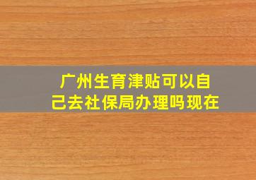 广州生育津贴可以自己去社保局办理吗现在