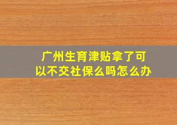 广州生育津贴拿了可以不交社保么吗怎么办