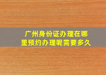 广州身份证办理在哪里预约办理呢需要多久