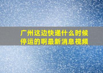 广州这边快递什么时候停运的啊最新消息视频