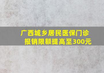 广西城乡居民医保门诊报销限额提高至300元