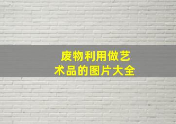 废物利用做艺术品的图片大全