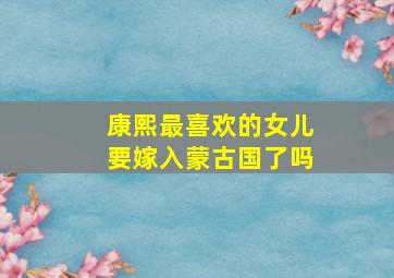 康熙最喜欢的女儿要嫁入蒙古国了吗