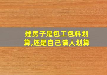 建房子是包工包料划算,还是自己请人划算