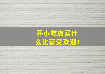 开小吃店买什么比较受欢迎?