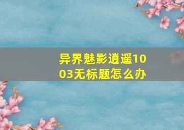 异界魅影逍遥1003无标题怎么办