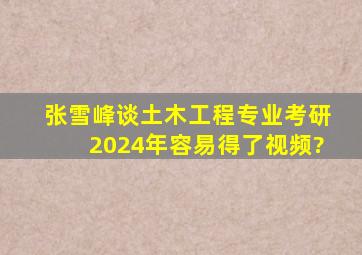 张雪峰谈土木工程专业考研2024年容易得了视频?