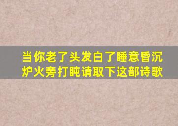 当你老了头发白了睡意昏沉炉火旁打盹请取下这部诗歌