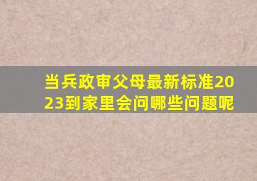 当兵政审父母最新标准2023到家里会问哪些问题呢