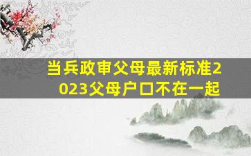 当兵政审父母最新标准2023父母户口不在一起