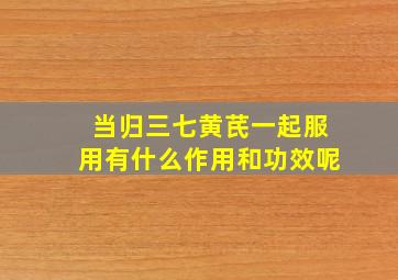 当归三七黄芪一起服用有什么作用和功效呢