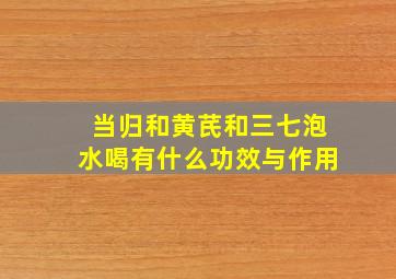 当归和黄芪和三七泡水喝有什么功效与作用