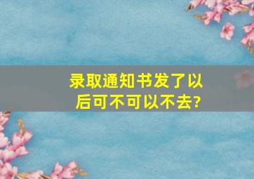 录取通知书发了以后可不可以不去?