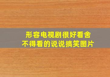 形容电视剧很好看舍不得看的说说搞笑图片