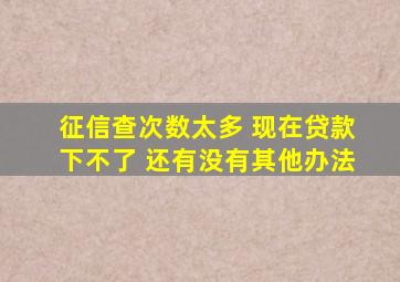 征信查次数太多 现在贷款下不了 还有没有其他办法