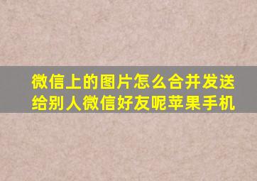 微信上的图片怎么合并发送给别人微信好友呢苹果手机