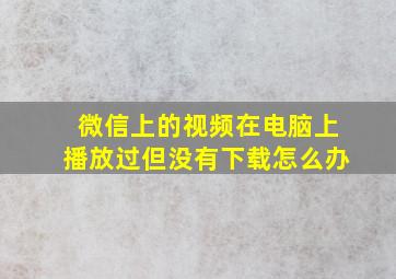 微信上的视频在电脑上播放过但没有下载怎么办