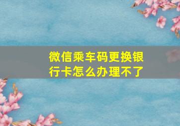 微信乘车码更换银行卡怎么办理不了