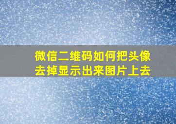 微信二维码如何把头像去掉显示出来图片上去