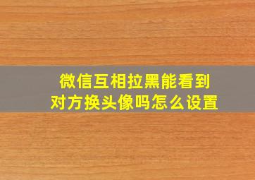 微信互相拉黑能看到对方换头像吗怎么设置