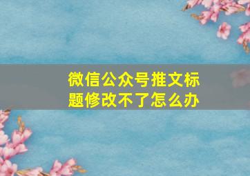 微信公众号推文标题修改不了怎么办