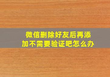 微信删除好友后再添加不需要验证吧怎么办