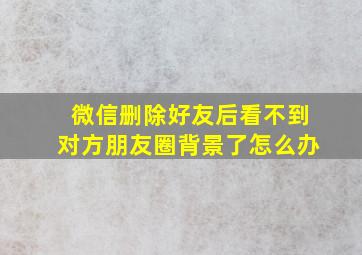 微信删除好友后看不到对方朋友圈背景了怎么办