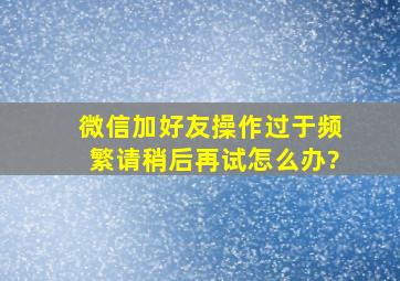 微信加好友操作过于频繁请稍后再试怎么办?