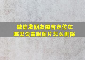 微信发朋友圈有定位在哪里设置呢图片怎么删除