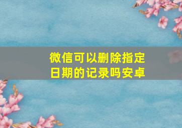 微信可以删除指定日期的记录吗安卓