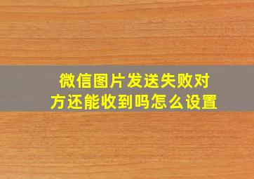 微信图片发送失败对方还能收到吗怎么设置