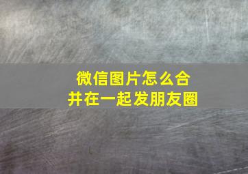 微信图片怎么合并在一起发朋友圈