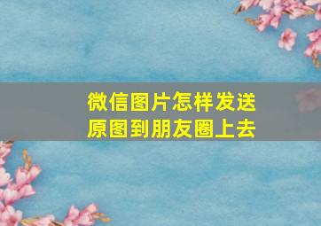 微信图片怎样发送原图到朋友圈上去