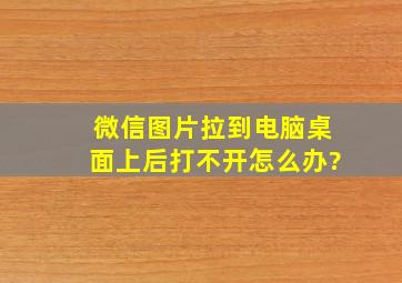 微信图片拉到电脑桌面上后打不开怎么办?