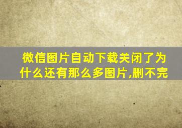 微信图片自动下载关闭了为什么还有那么多图片,删不完