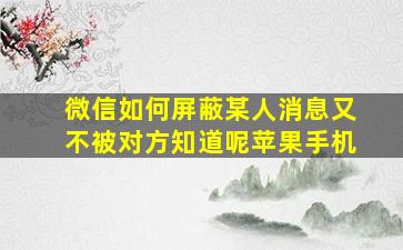 微信如何屏蔽某人消息又不被对方知道呢苹果手机